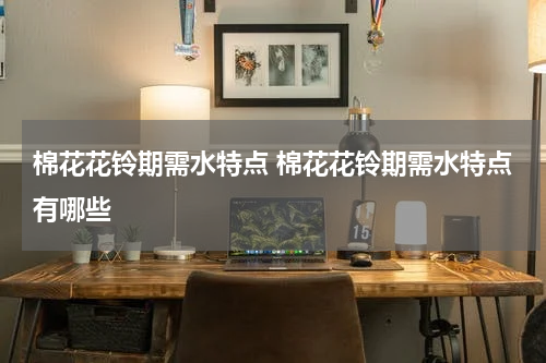 棉花花铃期需水特点 棉花花铃期需水特点有哪些