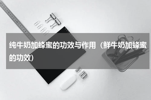 纯牛奶加蜂蜜的功效与作用（鲜牛奶加蜂蜜的功效）