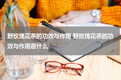 野玫瑰花茶的功效与作用 野玫瑰花茶的功效与作用是什么