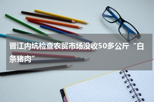 晋江内坑检查农贸市场没收50多公斤“白条猪肉”