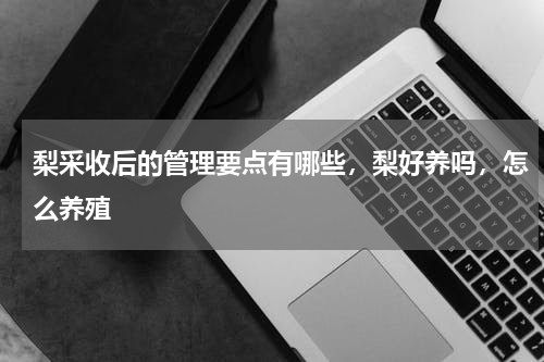 梨采收后的管理要点有哪些，梨好养吗，怎么养殖