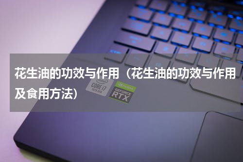 花生油的功效与作用（花生油的功效与作用及食用方法）