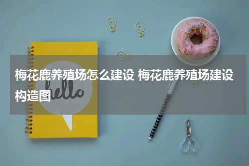 梅花鹿养殖场怎么建设 梅花鹿养殖场建设构造图