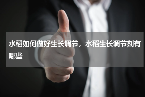 水稻如何做好生长调节，水稻生长调节剂有哪些