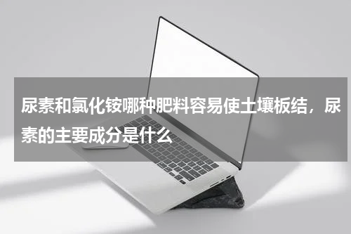 尿素和氯化铵哪种肥料容易使土壤板结，尿素的主要成分是什么