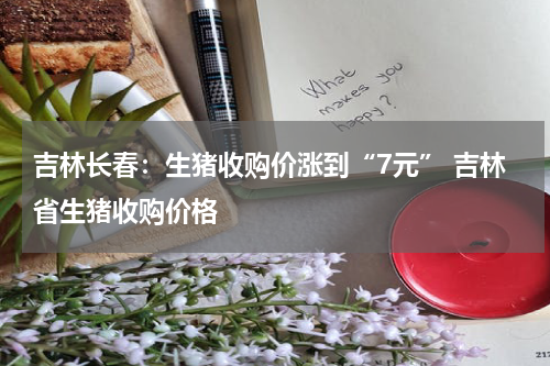 吉林长春：生猪收购价涨到“7元” 吉林省生猪收购价格