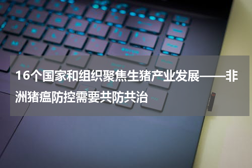 16个国家和组织聚焦生猪产业发展——非洲猪瘟防控需要共防共治