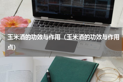 玉米酒的功效与作用（玉米酒的功效与作用点）