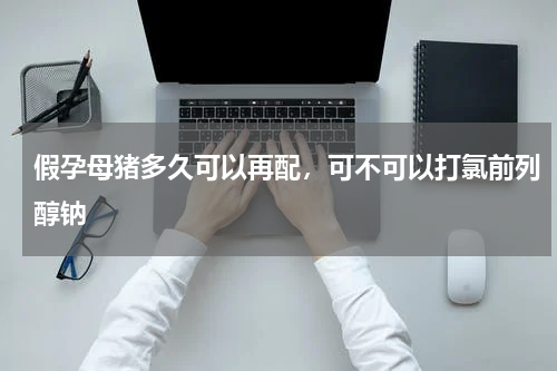 假孕母猪多久可以再配，可不可以打氯前列醇钠