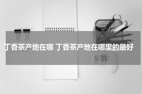 丁香茶产地在哪 丁香茶产地在哪里的最好