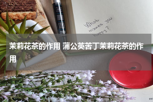 茉莉花茶的作用 蒲公英苦丁茉莉花茶的作用
