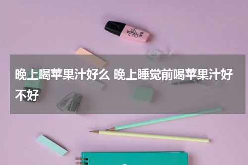 晚上喝苹果汁好么 晚上睡觉前喝苹果汁好不好