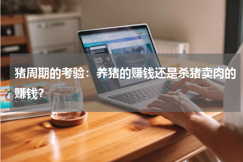 猪周期的考验：养猪的赚钱还是杀猪卖肉的赚钱？
