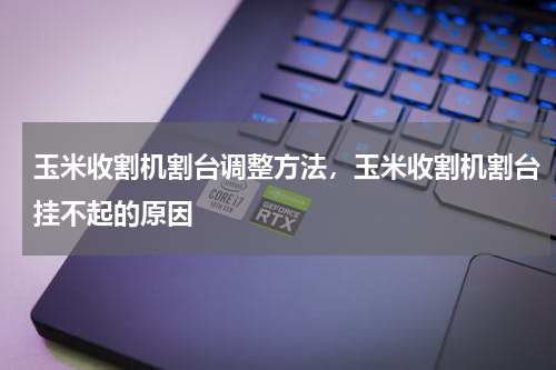 玉米收割机割台调整方法，玉米收割机割台挂不起的原因