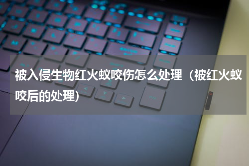 被入侵生物红火蚁咬伤怎么处理（被红火蚁咬后的处理）
