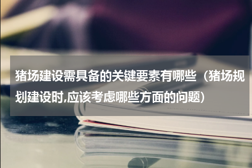 猪场建设需具备的关键要素有哪些（猪场规划建设时,应该考虑哪些方面的问题）