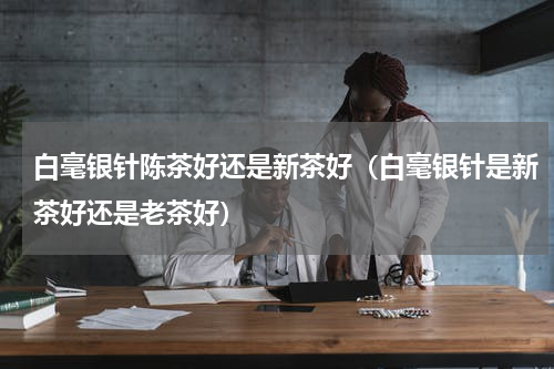 白毫银针陈茶好还是新茶好（白毫银针是新茶好还是老茶好）