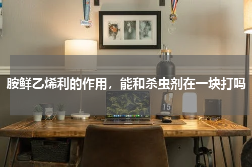 胺鲜乙烯利的作用，能和杀虫剂在一块打吗