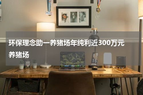 环保理念助一养猪场年纯利近300万元 养猪场