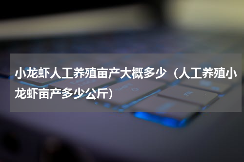 小龙虾人工养殖亩产大概多少（人工养殖小龙虾亩产多少公斤）