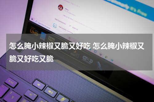 怎么腌小辣椒又脆又好吃 怎么腌小辣椒又脆又好吃又脆