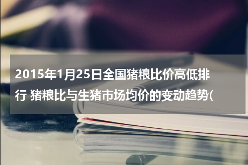 2015年1月25日全国猪粮比价高低排行 猪粮比与生猪市场均价的变动趋势(