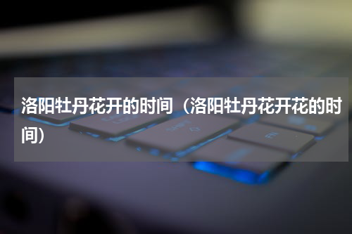 洛阳牡丹花开的时间（洛阳牡丹花开花的时间）