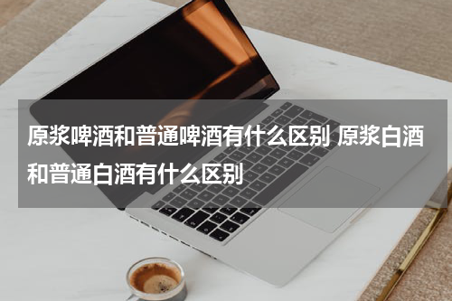 原浆啤酒和普通啤酒有什么区别 原浆白酒和普通白酒有什么区别