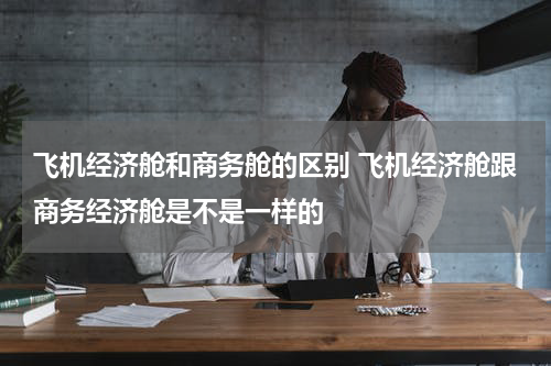 飞机经济舱和商务舱的区别 飞机经济舱跟商务经济舱是不是一样的