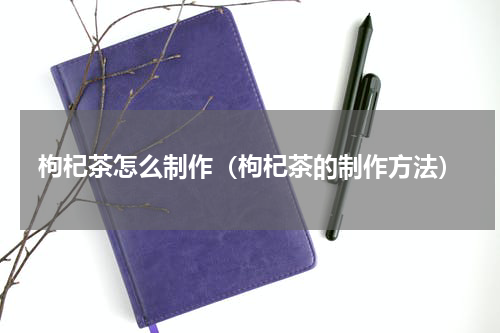 枸杞茶怎么制作（枸杞茶的制作方法）