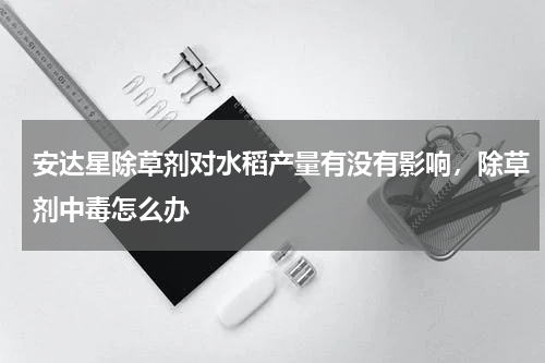 安达星除草剂对水稻产量有没有影响，除草剂中毒怎么办