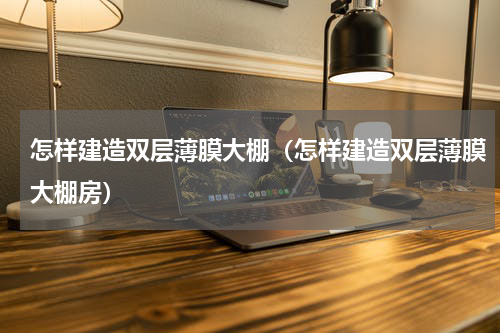 怎样建造双层薄膜大棚（怎样建造双层薄膜大棚房）