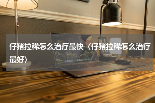仔猪拉稀怎么治疗最快（仔猪拉稀怎么治疗最好）