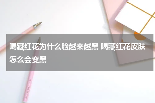 喝藏红花为什么脸越来越黑 喝藏红花皮肤怎么会变黑