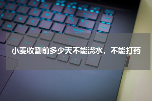 小麦收割前多少天不能浇水，不能打药