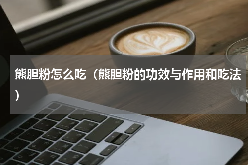 熊胆粉怎么吃（熊胆粉的功效与作用和吃法）