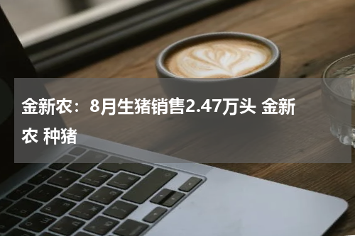 金新农：8月生猪销售2.47万头 金新农 种猪