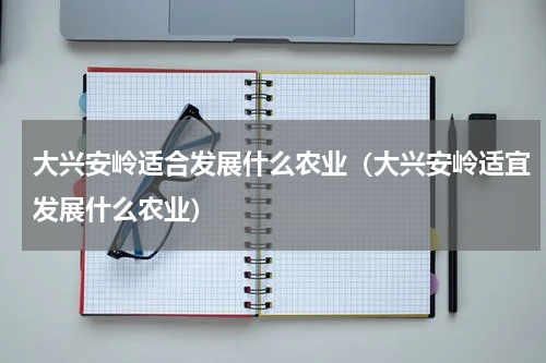 大兴安岭适合发展什么农业（大兴安岭适宜发展什么农业）
