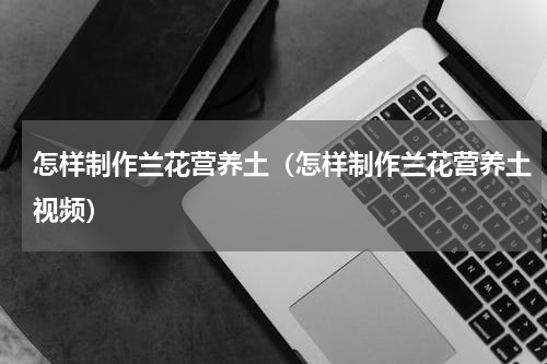 怎样制作兰花营养土（怎样制作兰花营养土视频）
