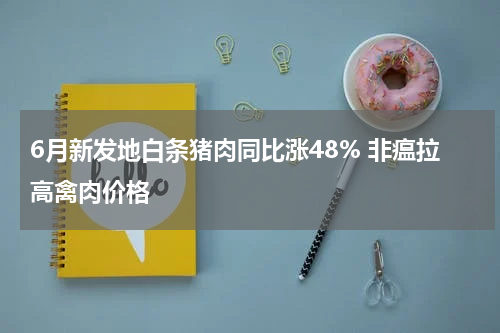 6月新发地白条猪肉同比涨48% 非瘟拉高禽肉价格
