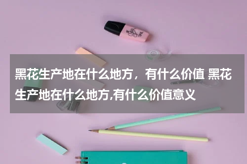 黑花生产地在什么地方，有什么价值 黑花生产地在什么地方,有什么价值意义