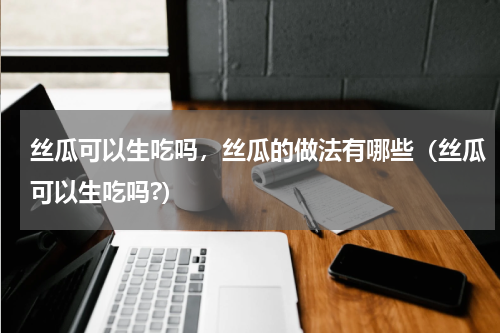 丝瓜可以生吃吗，丝瓜的做法有哪些（丝瓜可以生吃吗?）