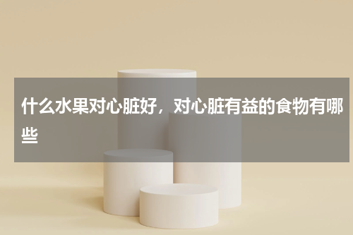 什么水果对心脏好，对心脏有益的食物有哪些
