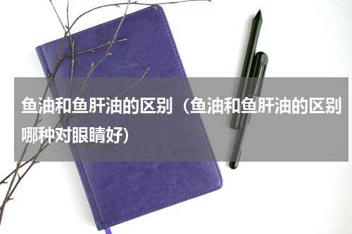 鱼油和鱼肝油的区别（鱼油和鱼肝油的区别哪种对眼睛好）