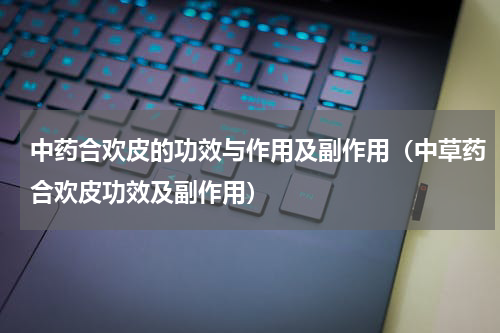 中药合欢皮的功效与作用及副作用（中草药合欢皮功效及副作用）