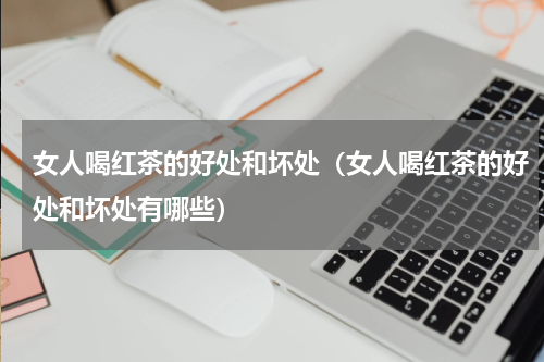 女人喝红茶的好处和坏处（女人喝红茶的好处和坏处有哪些）