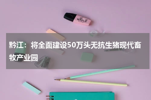 黔江：将全面建设50万头无抗生猪现代畜牧产业园