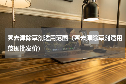 莠去津除草剂适用范围（莠去津除草剂适用范围批发价）