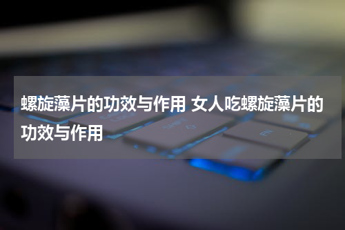 螺旋藻片的功效与作用 女人吃螺旋藻片的功效与作用