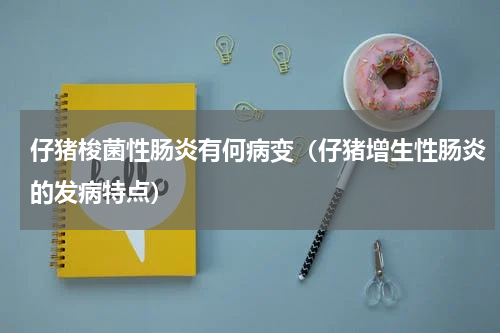 仔猪梭菌性肠炎有何病变（仔猪增生性肠炎的发病特点）